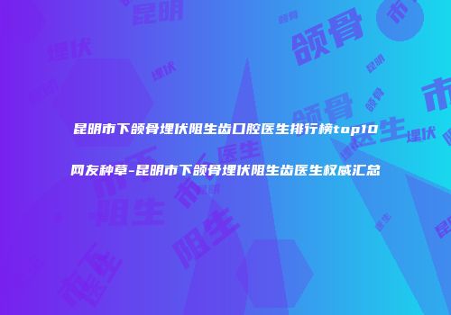昆明市下颌骨埋伏阻生齿口腔医生排行榜top10网友种草-昆明市下颌骨埋伏阻生齿医生权威汇总