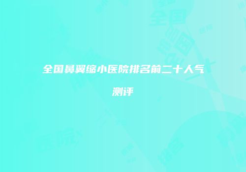 全国鼻翼缩小医院排名前二十人气测评