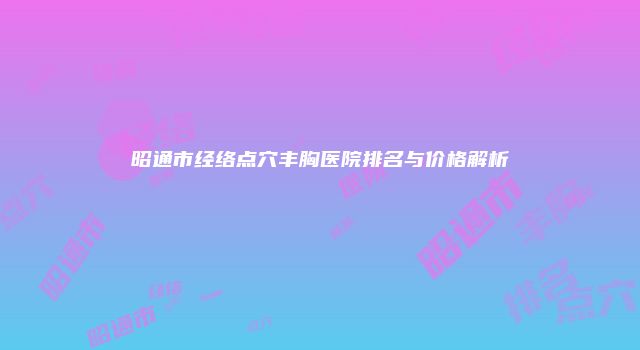 昭通市经络点穴丰胸医院排名与价格解析