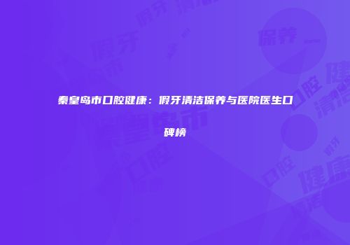 秦皇岛市口腔健康：假牙清洁保养与医院医生口碑榜