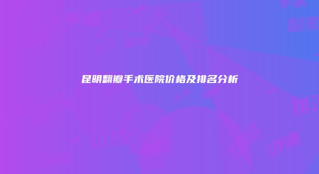 昆明翻瓣手术医院价格及排名分析