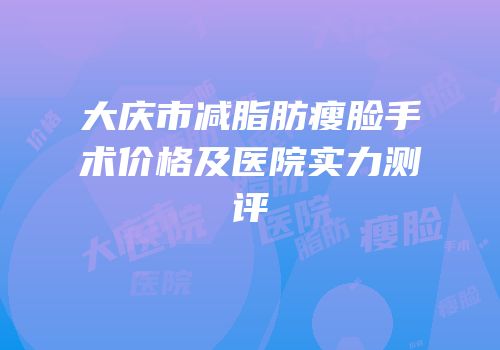 大庆市减脂肪瘦脸手术价格及医院实力测评