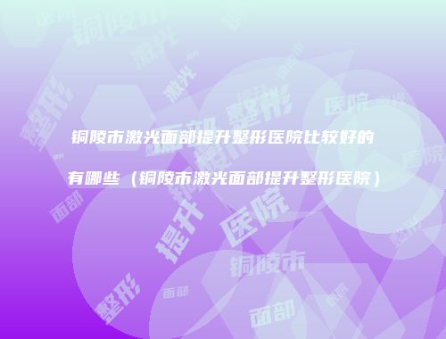 铜陵市激光面部提升整形医院比较好的有哪些（铜陵市激光面部提升整形医院）