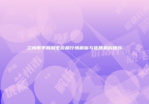兰州市手臂脱毛价格行情解析与优质机构推荐