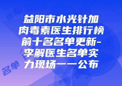 益阳市水光针加肉毒素医生排行榜前十名名单更新-李解医生名单实力现场一一公布