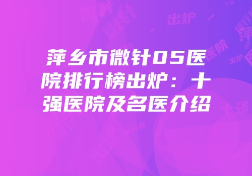 萍乡市微针05医院排行榜出炉：十强医院及名医介绍