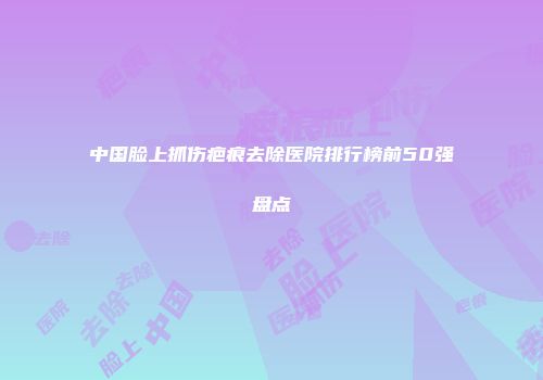 中国脸上抓伤疤痕去除医院排行榜前50强盘点