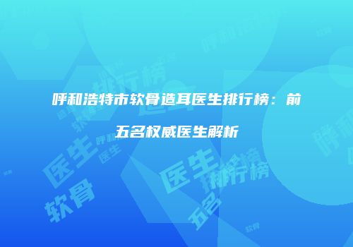 呼和浩特市软骨造耳医生排行榜：前五名权威医生解析