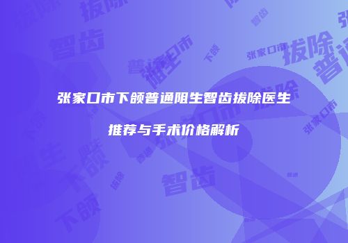 张家口市下颌普通阻生智齿拔除医生推荐与手术价格解析