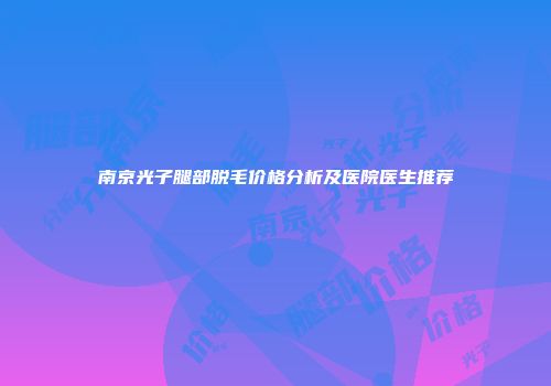 南京光子腿部脱毛价格分析及医院医生推荐