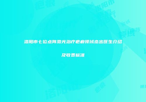 洛阳市七位点阵激光治疗疤痕领域杰出医生介绍及收费标准