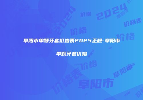 阜阳市单颗牙套价格表2025正规-阜阳市单颗牙套价格