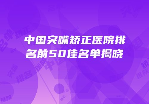 中国突嘴矫正医院排名前50佳名单揭晓