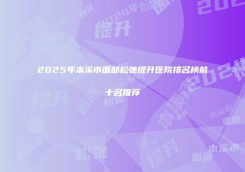 2025年本溪市面部松弛提升医院排名榜前十名推荐
