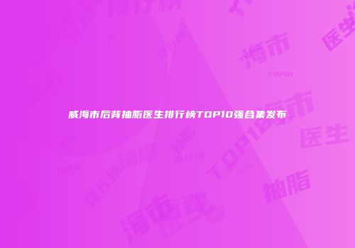 威海市后背抽脂医生排行榜TOP10强合集发布