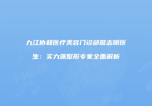 九江协和医疗美容门诊部詹志明医生：实力派整形专家全面解析