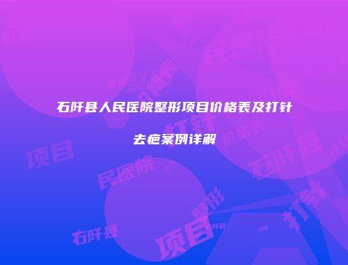 石阡县人民医院整形项目价格表及打针去疤案例详解