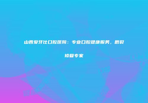 山西爱牙仕口腔医院：专业口腔健康服务，唇裂修复专家