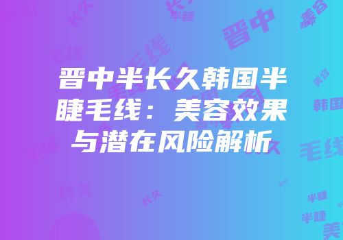 晋中半长久韩国半睫毛线：美容效果与潜在风险解析