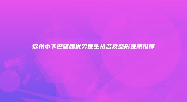锦州市下巴吸脂优势医生排名及整形医院推荐