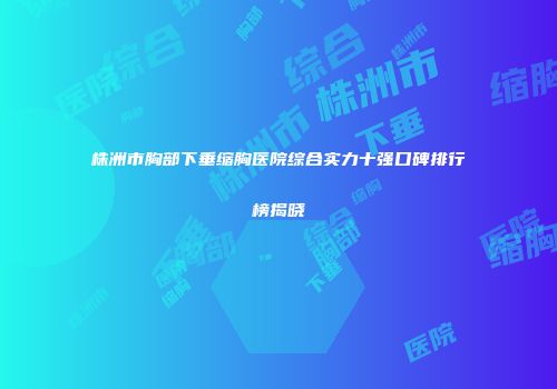 株洲市胸部下垂缩胸医院综合实力十强口碑排行榜揭晓