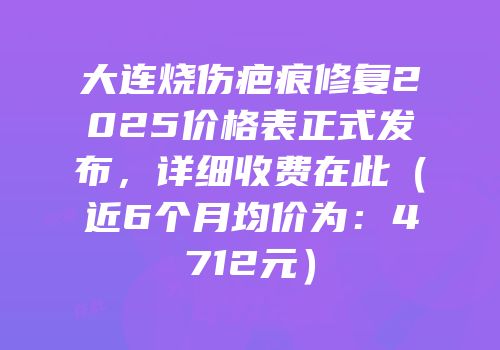 大连烧伤疤痕修复2025价格表正式发布，详细收费在此（近6个月均价为：4712元）