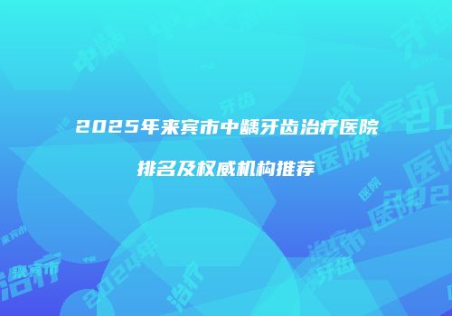 2025年来宾市中龋牙齿治疗医院排名及权威机构推荐