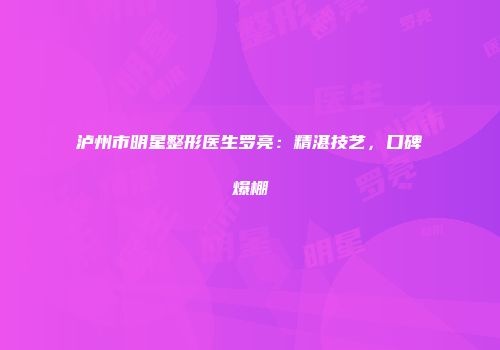 泸州市明星整形医生罗亮：精湛技艺，口碑爆棚