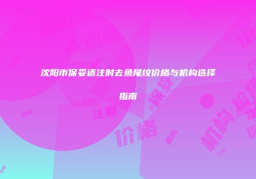 沈阳市保妥适注射去鱼尾纹价格与机构选择指南