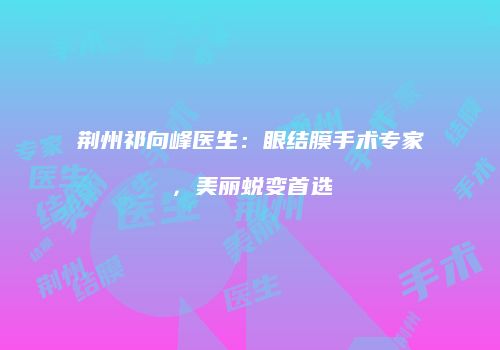 荆州祁向峰医生：眼结膜手术专家，美丽蜕变首选