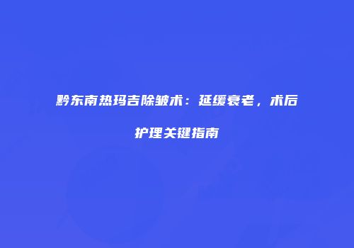 黔东南热玛吉除皱术：延缓衰老，术后护理关键指南