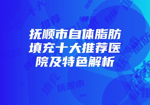 抚顺市自体脂肪填充十大推荐医院及特色解析