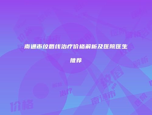 南通市纹唇线治疗价格解析及医院医生推荐