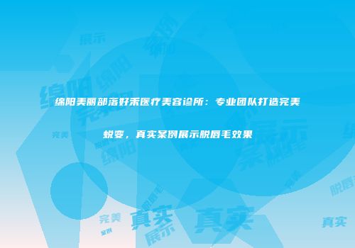 绵阳美丽部落好禾医疗美容诊所：专业团队打造完美蜕变，真实案例展示脱唇毛效果