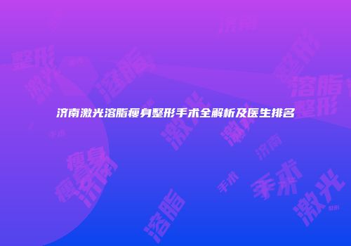 济南激光溶脂瘦身整形手术全解析及医生排名