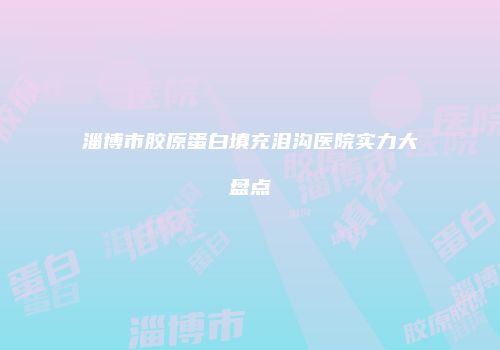 淄博市胶原蛋白填充泪沟医院实力大盘点