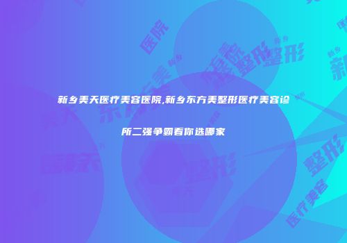 新乡美天医疗美容医院,新乡东方美整形医疗美容诊所二强争霸看你选哪家