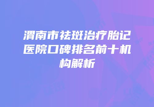 渭南市祛斑治疗胎记医院口碑排名前十机构解析