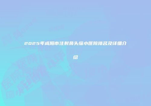 2025年咸阳市注射鼻头缩小医院排名及详细介绍