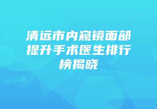 清远市内窥镜面部提升手术医生排行榜揭晓