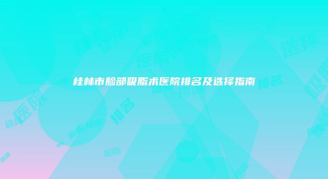 桂林市脸部吸脂术医院排名及选择指南