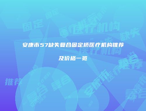 安康市57缺失复合固定桥医疗机构推荐及价格一览