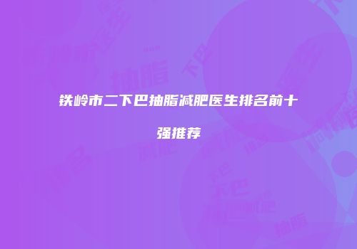 铁岭市二下巴抽脂减肥医生排名前十强推荐