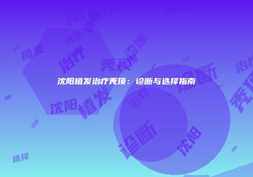 沈阳植发治疗秃顶：诊断与选择指南