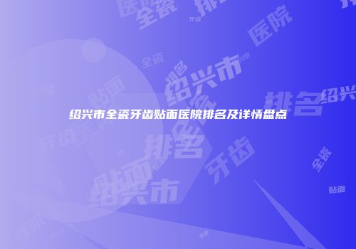 绍兴市全瓷牙齿贴面医院排名及详情盘点