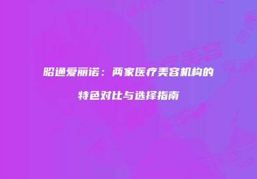 昭通爱丽诺：两家医疗美容机构的特色对比与选择指南
