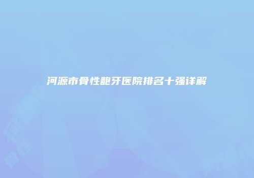 河源市骨性龅牙医院排名十强详解