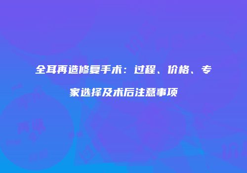 全耳再造修复手术：过程、价格、专家选择及术后注意事项