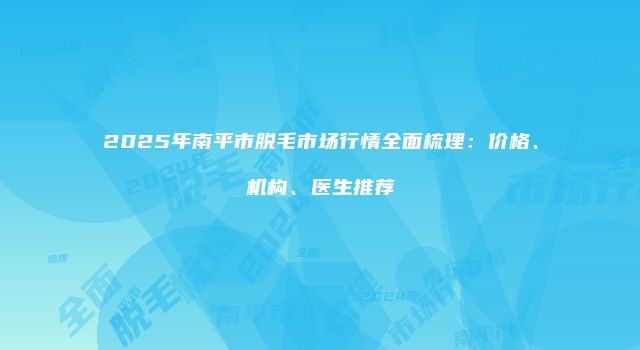 2025年南平市脱毛市场行情全面梳理：价格、机构、医生推荐