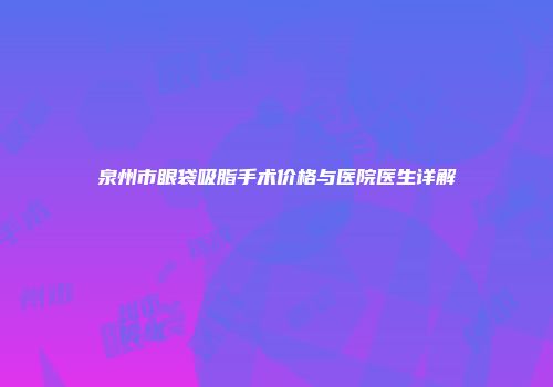 泉州市眼袋吸脂手术价格与医院医生详解